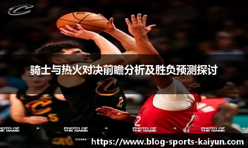 骑士与热火对决前瞻分析及胜负预测探讨