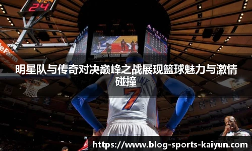 明星队与传奇对决巅峰之战展现篮球魅力与激情碰撞