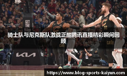 骑士队与尼克斯队激战正酣腾讯直播精彩瞬间回顾
